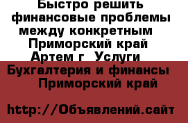 Быстро решить финансовые проблемы между конкретным - Приморский край, Артем г. Услуги » Бухгалтерия и финансы   . Приморский край